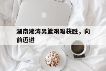 开云体育app-湖南湘涛男篮艰难获胜，向前迈进的简单介绍
